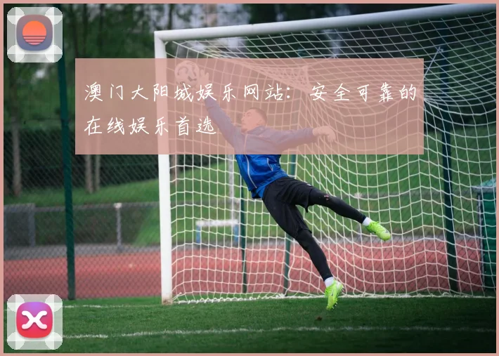 澳门大阳城娱乐网站：安全可靠的在线娱乐首选
