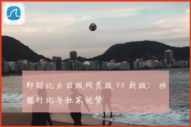 即时比分旧版网页版 vs 新版：功能对比与独家优势