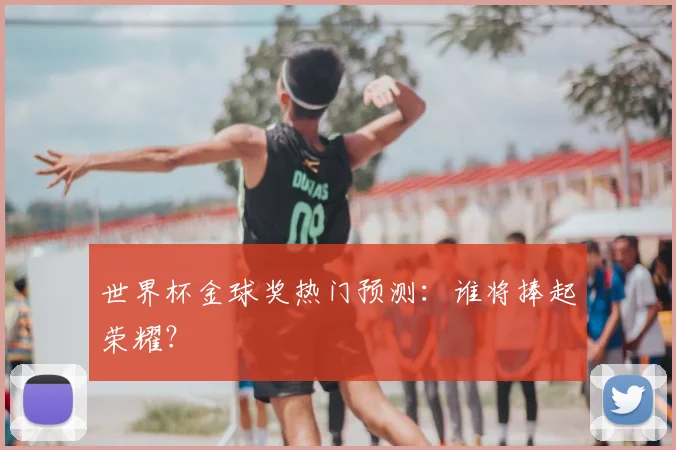 世界杯金球奖热门预测：谁将捧起荣耀？