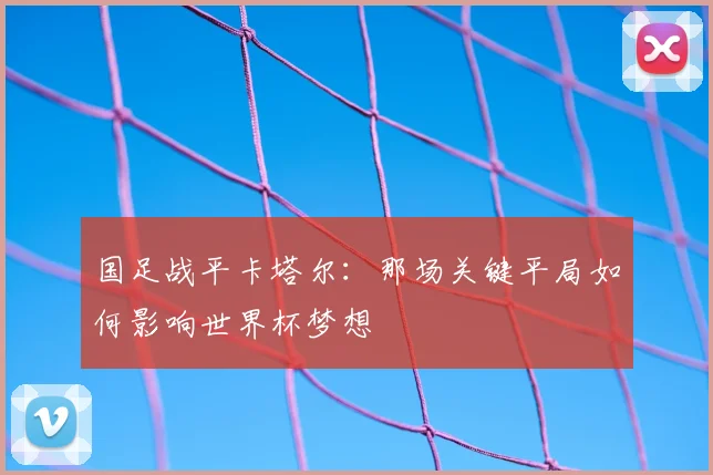 国足战平卡塔尔：那场关键平局如何影响世界杯梦想