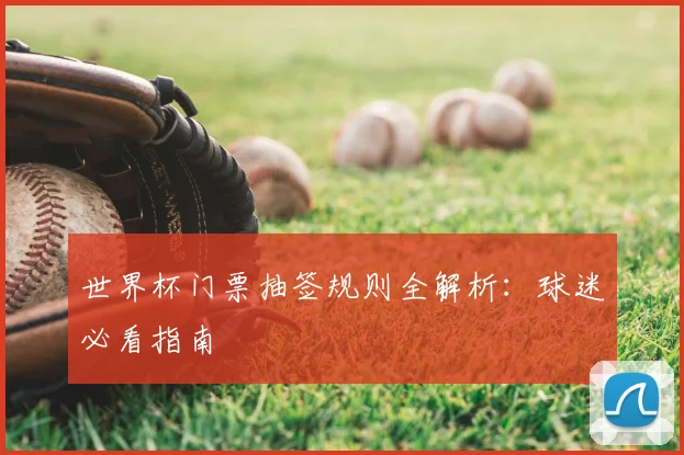 世界杯门票抽签规则全解析：球迷必看指南
