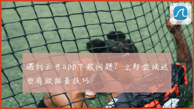 遇到云开app下载问题？立即尝试这些有效排查技巧