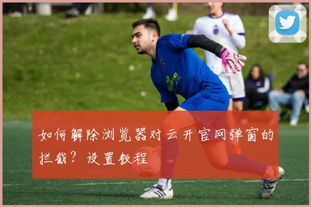 如何解除浏览器对云开官网弹窗的拦截？设置教程